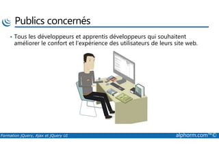 Publics concernés
• Tous les développeurs et apprentis développeurs qui souhaitent
améliorer le confort et l’expérience des utilisateurs de leurs site web.
Formation jQuery, Ajax et jQuery UI alphorm.com™©
 