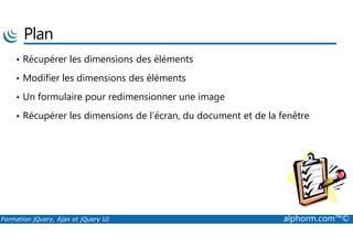 Plan
• Récupérer les dimensions des éléments
• Modifier les dimensions des éléments
• Un formulaire pour redimensionner une image
• Récupérer les dimensions de l’écran, du document et de la fenêtre
Formation jQuery, Ajax et jQuery UI alphorm.com™©
 