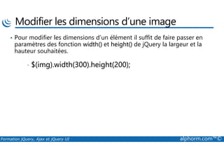 Modifier les dimensions d’une image
• Pour modifier les dimensions d’un élément il suffit de faire passer en
paramètres des fonction width() et height() de jQuery la largeur et la
hauteur souhaitées.
• $(img).width(300).height(200);
Formation jQuery, Ajax et jQuery UI alphorm.com™©
 