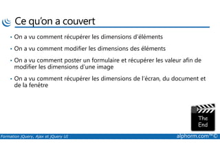 Ce qu’on a couvert
• On a vu comment récupérer les dimensions d’éléments
• On a vu comment modifier les dimensions des éléments
• On a vu comment poster un formulaire et récupérer les valeur afin de
modifier les dimensions d’une image
• On a vu comment récupérer les dimensions de l’écran, du document et
Formation jQuery, Ajax et jQuery UI alphorm.com™©
• On a vu comment récupérer les dimensions de l’écran, du document et
de la fenêtre
 