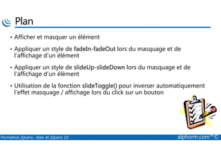 Plan
• Afficher et masquer un élément
• Appliquer un style de fadeIn-fadeOut lors du masquage et de
l’affichage d’un élément
• Appliquer un style de slideUp-slideDown lors du masquage et de
l’affichage d’un élément
Formation jQuery, Ajax et jQuery UI alphorm.com™©
• Utilisation de la fonction slideToggle() pour inverser automatiquement
l’effet masquage / affichage lors du click sur un bouton
 