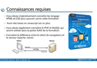 Connaissances requises
• Vous devez impérativement connaître les langage
HTML et CSS pour pouvoir suivre cette formation.
• Avoir des bases en Javascript est un plus.
• Vous devez également connaître le PHP et MySQL qui
seront utilisés dans la partie AJAX de la formation.
• Connaître la différence entre le client (le navigateur) et
Formation jQuery, Ajax et jQuery UI alphorm.com™©
• Connaître la différence entre le client (le navigateur) et
le serveur (apache, nginx).
 