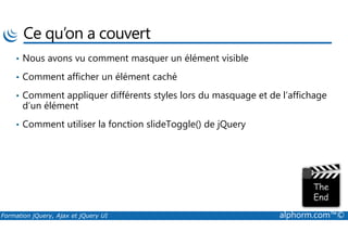 Ce qu’on a couvert
• Nous avons vu comment masquer un élément visible
• Comment afficher un élément caché
• Comment appliquer différents styles lors du masquage et de l’affichage
d’un élément
• Comment utiliser la fonction slideToggle() de jQuery
Formation jQuery, Ajax et jQuery UI alphorm.com™©
• Comment utiliser la fonction slideToggle() de jQuery
 
