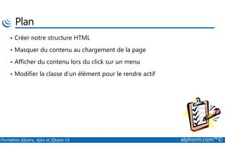 Plan
• Créer notre structure HTML
• Masquer du contenu au chargement de la page
• Afficher du contenu lors du click sur un menu
• Modifier la classe d’un élément pour le rendre actif
Formation jQuery, Ajax et jQuery UI alphorm.com™©
 