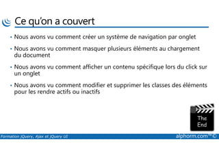 Ce qu’on a couvert
• Nous avons vu comment créer un système de navigation par onglet
• Nous avons vu comment masquer plusieurs éléments au chargement
du document
• Nous avons vu comment afficher un contenu spécifique lors du click sur
un onglet
Formation jQuery, Ajax et jQuery UI alphorm.com™©
• Nous avons vu comment modifier et supprimer les classes des éléments
pour les rendre actifs ou inactifs
 