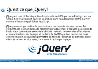 Qu’est ce que jQuery?
• jQuery est une bibliothèque JavaScript créée en 2006 par John Resing, c’est un
simple fichier JavaScript que l’on va inclure dans nos document HTML ou PHP
comme n’importe quel fichier JavaScript.
• jQuery va nous permettre de parcourir nos documents, de sélectionner les
éléments, de les manipuler, de modifier leur apparence, d’écouter les actions de
l’utilisateur comme par exemple le click de la souris, de créer des effets visuels
et des animations sur la page, et de faire de l’AJAX que l’on découvrira dans
Formation jQuery, Ajax et jQuery UI alphorm.com™©
et des animations sur la page, et de faire de l’AJAX que l’on découvrira dans
cette formation, ce qui nous permettra de faire de l’échange de données entre
client et serveur et vice versa, sans avoir à recharger la page.
 