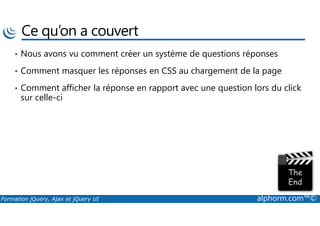 Ce qu’on a couvert
• Nous avons vu comment créer un système de questions réponses
• Comment masquer les réponses en CSS au chargement de la page
• Comment afficher la réponse en rapport avec une question lors du click
sur celle-ci
Formation jQuery, Ajax et jQuery UI alphorm.com™©
 