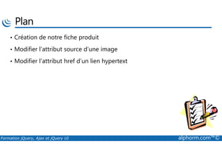 Plan
• Création de notre fiche produit
• Modifier l’attribut source d’une image
• Modifier l’attribut href d’un lien hypertext
Formation jQuery, Ajax et jQuery UI alphorm.com™©
 