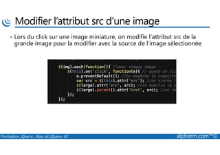 Modifier l’attribut src d’une image
• Lors du click sur une image miniature, on modifie l’attribut src de la
grande image pour la modifier avec la source de l’image sélectionnée
Formation jQuery, Ajax et jQuery UI alphorm.com™©
 