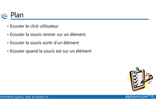 Plan
• Ecouter le click utilisateur
• Ecouter la souris rentrer sur un élément
• Ecouter la souris sortir d’un élément
• Ecouter quand la souris est sur un élément
Formation jQuery, Ajax et jQuery UI alphorm.com™©
 