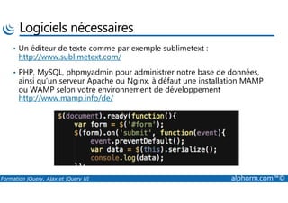 Logiciels nécessaires
• Un éditeur de texte comme par exemple sublimetext :
http://www.sublimetext.com/
• PHP, MySQL, phpmyadmin pour administrer notre base de données,
ainsi qu’un serveur Apache ou Nginx, à défaut une installation MAMP
ou WAMP selon votre environnement de développement
http://www.mamp.info/de/
Formation jQuery, Ajax et jQuery UI alphorm.com™©
http://www.mamp.info/de/
 
