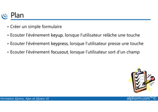 Plan
• Créer un simple formulaire
• Ecouter l’événement keyup, lorsque l’utilisateur relâche une touche
• Ecouter l’événement keypress, lorsque l’utilisateur presse une touche
• Ecouter l’événement focusout, lorsque l’utilisateur sort d’un champ
Formation jQuery, Ajax et jQuery UI alphorm.com™©
 