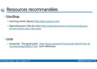 Ressources recommandées
• Sites/Blogs
Learning center jQuery http://learn.jquery.com/
Openclassroom (Site du zéro) http://openclassrooms.com/courses/jquery-
ecrivez-moins-pour-faire-plus
Formation jQuery, Ajax et jQuery UI alphorm.com™©
• Livres
Javascript : The good parts : http://www.amazon.fr/Javascript-Good-Parts-D-
Crockford/dp/0596517742 (Une référence)
 