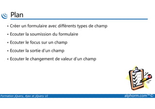 Plan
• Créer un formulaire avec différents types de champ
• Ecouter la soumission du formulaire
• Ecouter le focus sur un champ
• Ecouter la sortie d’un champ
Formation jQuery, Ajax et jQuery UI alphorm.com™©
• Ecouter le changement de valeur d’un champ
 