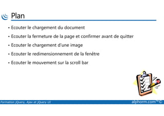 Plan
• Ecouter le chargement du document
• Ecouter la fermeture de la page et confirmer avant de quitter
• Ecouter le chargement d’une image
• Ecouter le redimensionnement de la fenêtre
Formation jQuery, Ajax et jQuery UI alphorm.com™©
• Ecouter le mouvement sur la scroll bar
 
