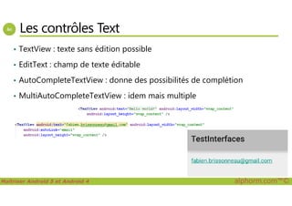 Les contrôles Text
• TextView : texte sans édition possible
• EditText : champ de texte éditable
• AutoCompleteTextView : donne des possibilités de complétion
• MultiAutoCompleteTextView : idem mais multiple
Maîtriser Android 5 et Android 4 alphorm.com™©
 