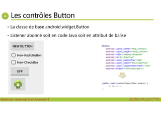 Les contrôles Button
• La classe de base android.widget.Button
• Listener abonné soit en code Java soit en attribut de balise
Maîtriser Android 5 et Android 4 alphorm.com™©
 