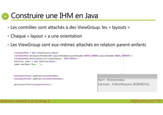 Construire une IHM en Java
• Les contrôles sont attachés à des ViewGroup, les « layouts »
• Chaque « layout » a une orientation
• Les ViewGroup sont eux-mêmes attachés en relation parent-enfants
Maîtriser Android 5 et Android 4 alphorm.com™©
 