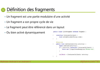 Définition des fragments
• Un fragment est une partie modulaire d’une activité
• Un fragment a son propre cycle de vie
• Le fragment peut être référencé dans un layout
• Ou bien activé dynamiquement
Maîtriser Android 5 et Android 4 alphorm.com™©
 