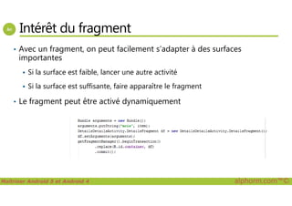 Intérêt du fragment
• Avec un fragment, on peut facilement s’adapter à des surfaces
importantes
Si la surface est faible, lancer une autre activité
Si la surface est suffisante, faire apparaître le fragment
• Le fragment peut être activé dynamiquement
Maîtriser Android 5 et Android 4 alphorm.com™©
• Le fragment peut être activé dynamiquement
 