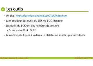 Les outils
• Un site : http://developer.android.com/sdk/index.html
• La mise à jour des outils du SDK via SDK Manager
• Les outils du SDK ont des numéros de versions
En décembre 2014 : 24.0.2
Maîtriser Android 5 et Android 4 alphorm.com™©
• Les outils spécifiques à la dernière plateforme sont les platform-tools
 