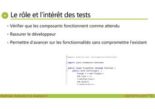 Le rôle et l’intérêt des tests
• Vérifier que les composants fonctionnent comme attendu
• Rassurer le développeur
• Permettre d’avancer sur les fonctionnalités sans compromettre l’existant
Maîtriser Android 5 et Android 4 alphorm.com™©
 