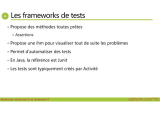 Les frameworks de tests
• Propose des méthodes toutes prêtes
Assertions
• Propose une ihm pour visualiser tout de suite les problèmes
• Permet d’automatiser des tests
Maîtriser Android 5 et Android 4 alphorm.com™©
• En Java, la référence est Junit
• Les tests sont typiquement créés par Activité
 