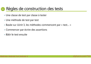 Règles de construction des tests
• Une classe de test par classe à tester
• Une méthode de test par test
• Basée sur JUnit 3, les méthodes commencent par « test… »
• Commencer par écrire des assertions
Maîtriser Android 5 et Android 4 alphorm.com™©
• Bâtir le test ensuite
 