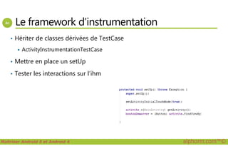 Le framework d’instrumentation
• Hériter de classes dérivées de TestCase
ActivityInstrumentationTestCase
• Mettre en place un setUp
• Tester les interactions sur l’ihm
Maîtriser Android 5 et Android 4 alphorm.com™©
 