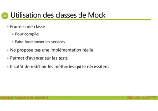 Utilisation des classes de Mock
• Fournir une classe
Pour compiler
Faire fonctionner les services
• Ne propose pas une implémentation réelle
Permet d’avancer sur les tests
Maîtriser Android 5 et Android 4 alphorm.com™©
• Permet d’avancer sur les tests
• Il suffit de redéfinir les méthodes qui le nécessitent
 