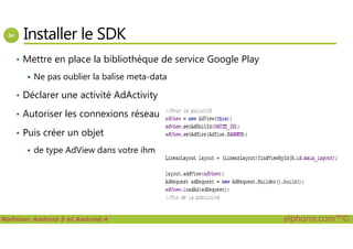 Installer le SDK
• Mettre en place la bibliothèque de service Google Play
Ne pas oublier la balise meta-data
• Déclarer une activité AdActivity
• Autoriser les connexions réseau
Maîtriser Android 5 et Android 4 alphorm.com™©
• Puis créer un objet
de type AdView dans votre ihm
 