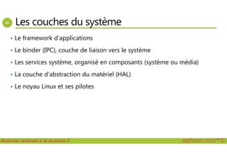 Les couches du système
• Le framework d’applications
• Le binder (IPC), couche de liaison vers le système
• Les services système, organisé en composants (système ou média)
• La couche d’abstraction du matériel (HAL)
Maîtriser Android 5 et Android 4 alphorm.com™©
• Le noyau Linux et ses pilotes
 