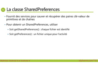 La classe SharedPreferences
• Fournit des services pour sauver et récupérer des paires clé-valeur de
primitives et de chaînes
• Pour obtenir un SharedPreferences, utiliser
Soit getSharedPreferences() : chaque fichier est identifié
Soit getPreferences() : un fichier unique pour l’activité
Maîtriser Android 5 et Android 4 alphorm.com™©
Soit getPreferences() : un fichier unique pour l’activité
 