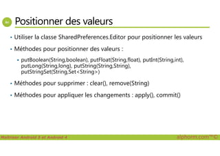 Positionner des valeurs
• Utiliser la classe SharedPreferences.Editor pour positionner les valeurs
• Méthodes pour positionner des valeurs :
putBoolean(String,boolean), putFloat(String,float), putInt(String,int),
putLong(String,long), putString(String,String),
putStringSet(String,Set<String>)
Maîtriser Android 5 et Android 4 alphorm.com™©
• Méthodes pour supprimer : clear(), remove(String)
• Méthodes pour appliquer les changements : apply(), commit()
 