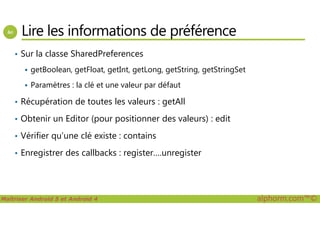 Lire les informations de préférence
• Sur la classe SharedPreferences
getBoolean, getFloat, getInt, getLong, getString, getStringSet
Paramètres : la clé et une valeur par défaut
• Récupération de toutes les valeurs : getAll
Obtenir un Editor (pour positionner des valeurs) : edit
Maîtriser Android 5 et Android 4 alphorm.com™©
• Obtenir un Editor (pour positionner des valeurs) : edit
• Vérifier qu’une clé existe : contains
• Enregistrer des callbacks : register….unregister
 