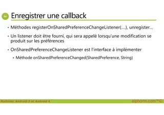 Enregistrer une callback
• Méthodes registerOnSharedPreferenceChangeListener(….), unregister…
• Un listener doit être fourni, qui sera appelé lorsqu’une modification se
produit sur les préférences
• OnSharedPreferenceChangeListener est l’interface à implémenter
Méthode onSharedPreferenceChanged(SharedPreference, String)
Maîtriser Android 5 et Android 4 alphorm.com™©
Méthode onSharedPreferenceChanged(SharedPreference, String)
 