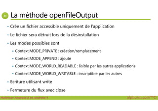 La méthode openFileOutput
• Crée un fichier accessible uniquement de l’application
• Le fichier sera détruit lors de la désinstallation
• Les modes possibles sont
Context.MODE_PRIVATE : création/remplacement
Maîtriser Android 5 et Android 4 alphorm.com™©
Context.MODE_APPEND : ajoute
Context.MODE_WORLD_READABLE : lisible par les autres applications
Context.MODE_WORLD_WRITABLE : inscriptible par les autres
• Ecriture utilisant write
• Fermeture du flux avec close
 
