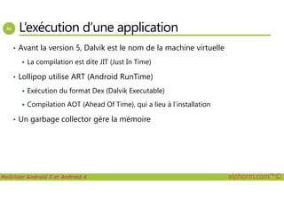 L’exécution d’une application
• Avant la version 5, Dalvik est le nom de la machine virtuelle
La compilation est dite JIT (Just In Time)
• Lollipop utilise ART (Android RunTime)
Exécution du format Dex (Dalvik Executable)
Compilation AOT (Ahead Of Time), qui a lieu à l’installation
Maîtriser Android 5 et Android 4 alphorm.com™©
Compilation AOT (Ahead Of Time), qui a lieu à l’installation
• Un garbage collector gère la mémoire
 