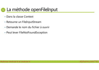 La méthode openFileInput
• Dans la classe Context
• Retourne un FileInputStream
• Demande le nom du fichier à ouvrir
• Peut lever FileNotFoundException
Maîtriser Android 5 et Android 4 alphorm.com™©
 