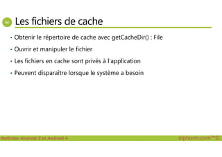 Les fichiers de cache
• Obtenir le répertoire de cache avec getCacheDir() : File
• Ouvrir et manipuler le fichier
• Les fichiers en cache sont privés à l’application
• Peuvent disparaître lorsque le système a besoin
Maîtriser Android 5 et Android 4 alphorm.com™©
 