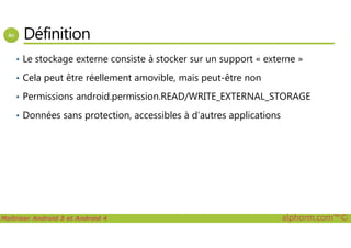 Définition
• Le stockage externe consiste à stocker sur un support « externe »
• Cela peut être réellement amovible, mais peut-être non
• Permissions android.permission.READ/WRITE_EXTERNAL_STORAGE
• Données sans protection, accessibles à d’autres applications
Maîtriser Android 5 et Android 4 alphorm.com™©
 