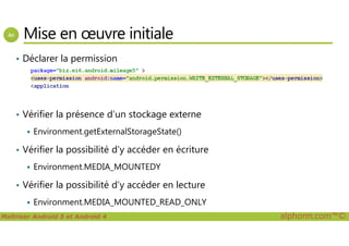 Mise en œuvre initiale
• Déclarer la permission
• Vérifier la présence d’un stockage externe
Maîtriser Android 5 et Android 4 alphorm.com™©
Environment.getExternalStorageState()
• Vérifier la possibilité d’y accéder en écriture
Environment.MEDIA_MOUNTEDY
• Vérifier la possibilité d’y accéder en lecture
Environment.MEDIA_MOUNTED_READ_ONLY
 