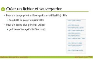 Créer un fichier et sauvegarder
• Pour un usage privé, utiliser getExternalFilesDir() : File
Possibilité de passer un paramètre
• Pour un accès plus général, utiliser
getExternalStoragePublicDirectory(..)
Maîtriser Android 5 et Android 4 alphorm.com™©
 