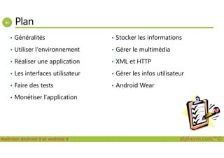 Plan
• Généralités
• Utiliser l’environnement
• Réaliser une application
• Les interfaces utilisateur
• Stocker les informations
• Gérer le multimédia
• XML et HTTP
• Gérer les infos utilisateur
Maîtriser Android 5 et Android 4 alphorm.com™©
• Faire des tests
• Monétiser l’application
• Android Wear
 