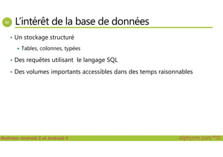 L’intérêt de la base de données
• Un stockage structuré
Tables, colonnes, typées
• Des requêtes utilisant le langage SQL
• Des volumes importants accessibles dans des temps raisonnables
Maîtriser Android 5 et Android 4 alphorm.com™©
 