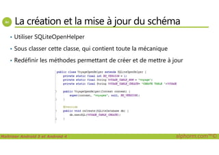 La création et la mise à jour du schéma
• Utiliser SQLiteOpenHelper
• Sous classer cette classe, qui contient toute la mécanique
• Redéfinir les méthodes permettant de créer et de mettre à jour
Maîtriser Android 5 et Android 4 alphorm.com™©
 