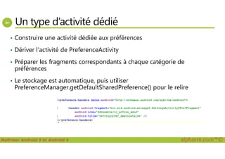 Un type d’activité dédié
• Construire une activité dédiée aux préférences
• Dériver l’activité de PreferenceActivity
• Préparer les fragments correspondants à chaque catégorie de
préférences
• Le stockage est automatique, puis utiliser
Maîtriser Android 5 et Android 4 alphorm.com™©
• Le stockage est automatique, puis utiliser
PreferenceManager.getDefaultSharedPreference() pour le relire
 
