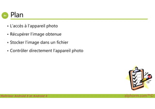 Plan
• L’accès à l’appareil photo
• Récupérer l’image obtenue
• Stocker l’image dans un fichier
• Contrôler directement l’appareil photo
Maîtriser Android 5 et Android 4 alphorm.com™©
 