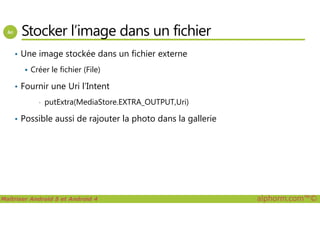 Stocker l’image dans un fichier
• Une image stockée dans un fichier externe
Créer le fichier (File)
• Fournir une Uri l’Intent
• putExtra(MediaStore.EXTRA_OUTPUT,Uri)
Possible aussi de rajouter la photo dans la gallerie
Maîtriser Android 5 et Android 4 alphorm.com™©
• Possible aussi de rajouter la photo dans la gallerie
 