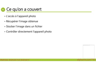Ce qu’on a couvert
• L’accès à l’appareil photo
• Récupérer l’image obtenue
• Stocker l’image dans un fichier
• Contrôler directement l’appareil photo
Maîtriser Android 5 et Android 4 alphorm.com™©
Impossible d'afficher l'image. Votre ordinateur manque peut-être de mémoire pour ouvrir l'image ou l'image est endommagée. Redémarrez l'ordinateur, puis ouvrez à nouveau
le fichier. Si le x rouge est toujours affiché, vous devrez peut-être supprimer l'image avant de la réinsérer.
 